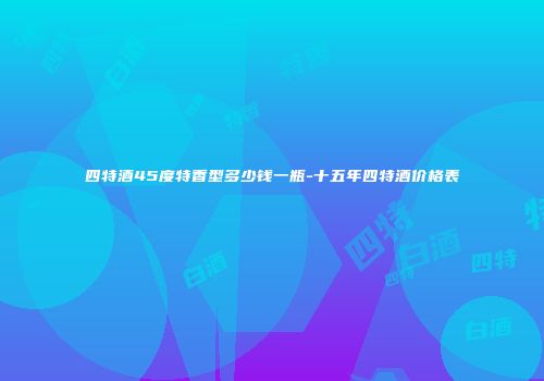 四特酒45度特香型多少钱一瓶-十五年四特酒价格表