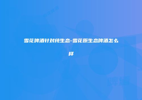 雪花啤酒针对纯生态-雪花原生态啤酒怎么样