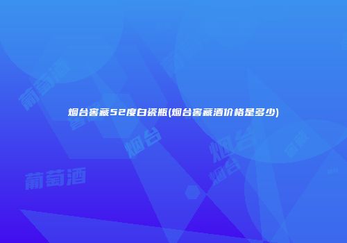 烟台窖藏52度白瓷瓶(烟台窖藏酒价格是多少)