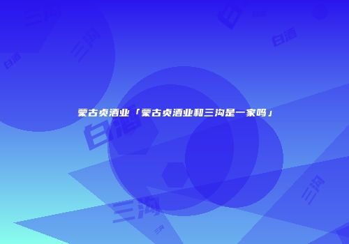 蒙古贞酒业「蒙古贞酒业和三沟是一家吗」