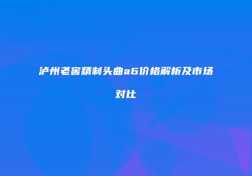 泸州老窖精制头曲a6价格解析及市场对比