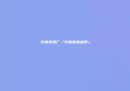 浮来春酒厂「浮来春酒品牌」