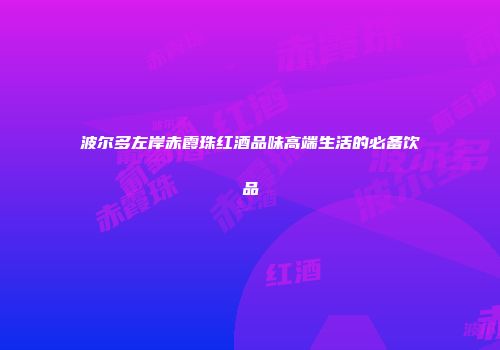 波尔多左岸赤霞珠红酒品味高端生活的必备饮品