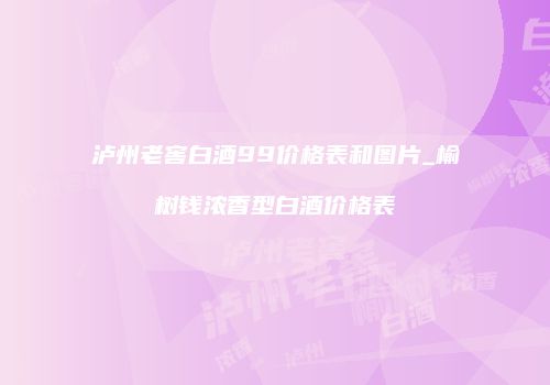 泸州老窖白酒99价格表和图片_榆树钱浓香型白酒价格表