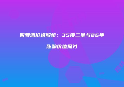 四特酒价格解析：35度三星与26年陈酿价值探讨