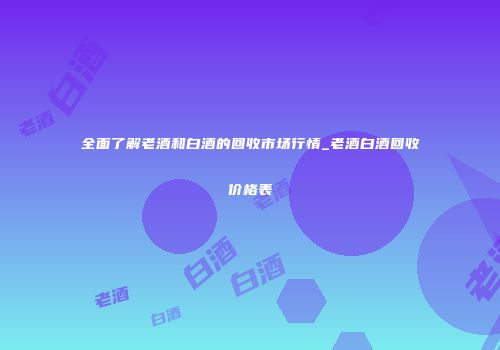 全面了解老酒和白酒的回收市场行情_老酒白酒回收价格表