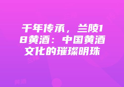 千年传承，兰陵18黄酒：中国黄酒文化的璀璨明珠