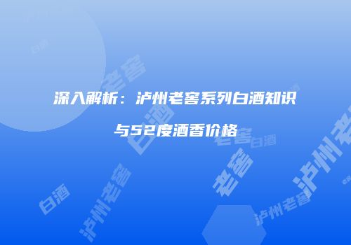 深入解析：泸州老窖系列白酒知识与52度酒香价格