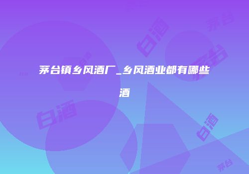 茅台镇乡风酒厂_乡风酒业都有哪些酒