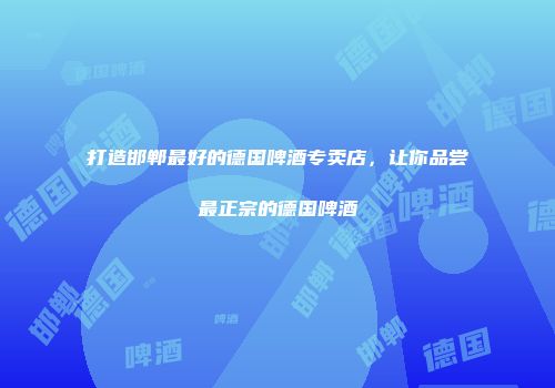 打造邯郸最好的德国啤酒专卖店，让你品尝最正宗的德国啤酒