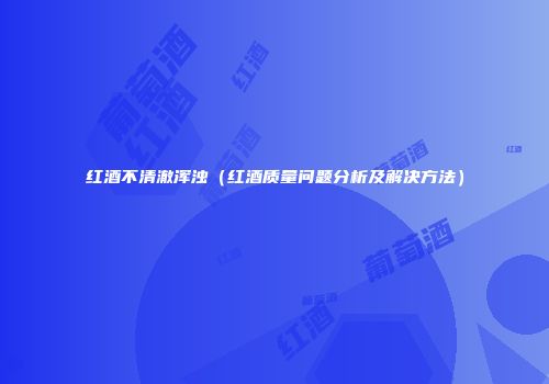 红酒不清澈浑浊（红酒质量问题分析及解决方法）