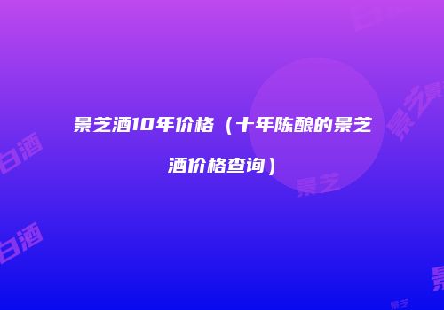 景芝酒10年价格（十年陈酿的景芝酒价格查询）
