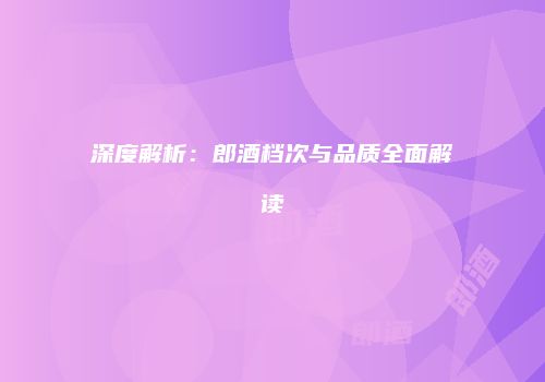 深度解析：郎酒档次与品质全面解读