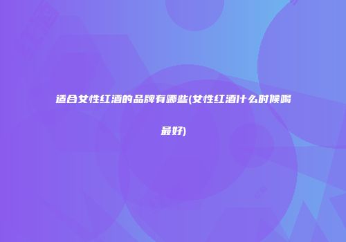 适合女性红酒的品牌有哪些(女性红酒什么时候喝最好)