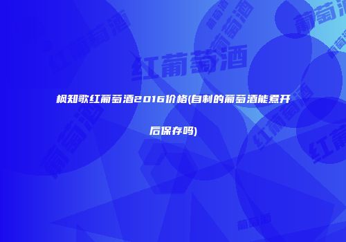 枫知歌红葡萄酒2016价格(自制的葡萄酒能煮开后保存吗)