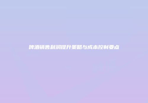 啤酒销售利润提升策略与成本控制要点