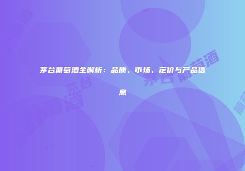 茅台葡萄酒全解析：品质、市场、定价与产品信息