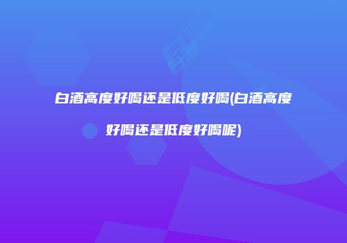 白酒高度好喝还是低度好喝(白酒高度好喝还是低度好喝呢)