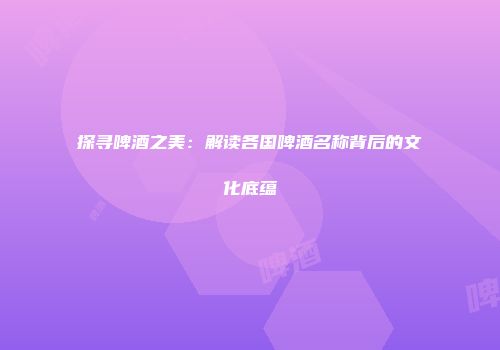 探寻啤酒之美：解读各国啤酒名称背后的文化底蕴