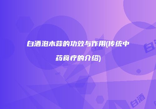 白酒泡木蒜的功效与作用(传统中药食疗的介绍)