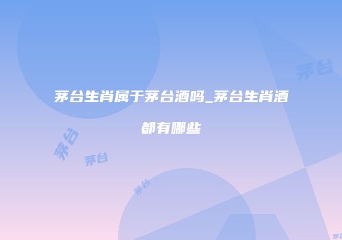 茅台生肖属于茅台酒吗_茅台生肖酒都有哪些