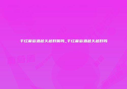 干红葡萄酒越久越好喝吗_干红葡萄酒越久越好吗