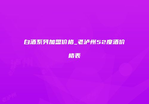 白酒系列加盟价格_老泸州52度酒价格表