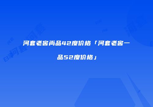 河套老窖尚品42度价格「河套老窖一品52度价格」