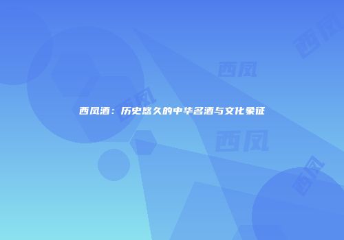 西凤酒：历史悠久的中华名酒与文化象征