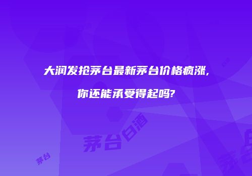大润发抢茅台最新茅台价格疯涨,你还能承受得起吗?