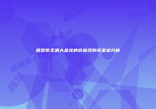 昌黎帝王酒大金龙的价格及购买渠道分析