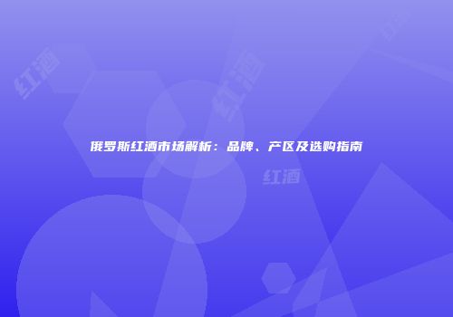 俄罗斯红酒市场解析：品牌、产区及选购指南