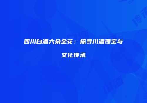 四川白酒六朵金花：探寻川酒瑰宝与文化传承
