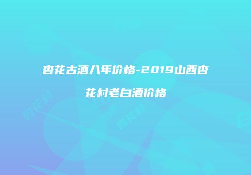 杏花古酒八年价格-2019山西杏花村老白酒价格