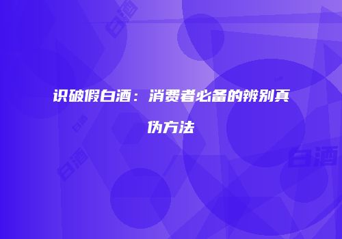 识破假白酒：消费者必备的辨别真伪方法