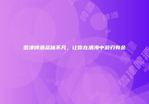 雪津啤酒品味不凡，让你在酒海中游刃有余