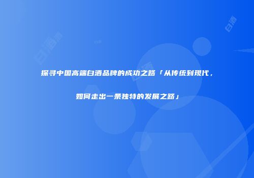 探寻中国高端白酒品牌的成功之路「从传统到现代，如何走出一条独特的发展之路」