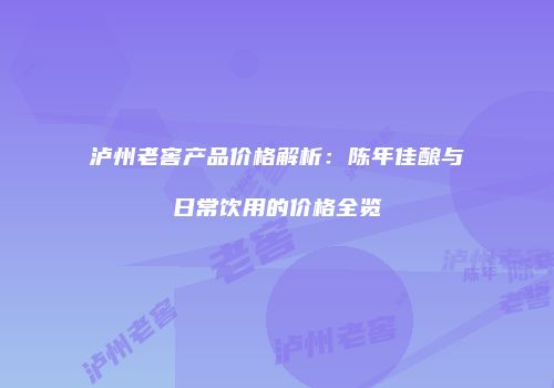 泸州老窖产品价格解析：陈年佳酿与日常饮用的价格全览
