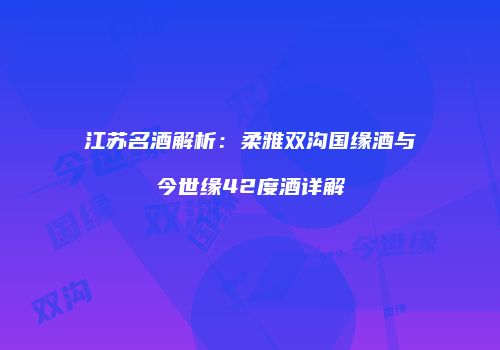 江苏名酒解析：柔雅双沟国缘酒与今世缘42度酒详解