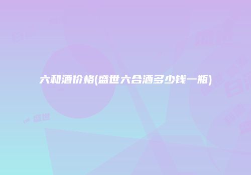 六和酒价格(盛世六合洒多少钱一瓶)