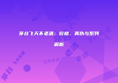 茅台飞天不老酒：价格、真伪与系列解析