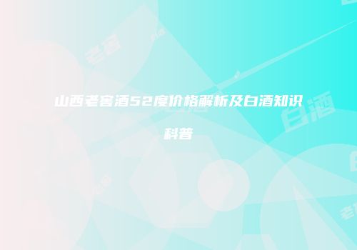 山西老窖酒52度价格解析及白酒知识科普