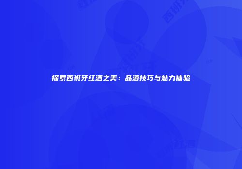 探索西班牙红酒之美：品酒技巧与魅力体验