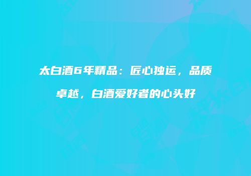 太白酒6年精品：匠心独运，品质卓越，白酒爱好者的心头好