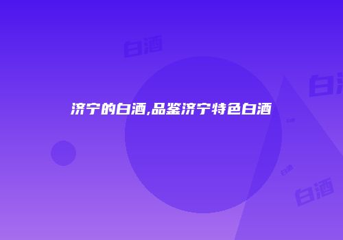 济宁的白酒,品鉴济宁特色白酒