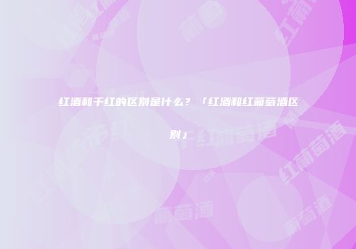 红酒和干红的区别是什么？「红酒和红葡萄酒区别」