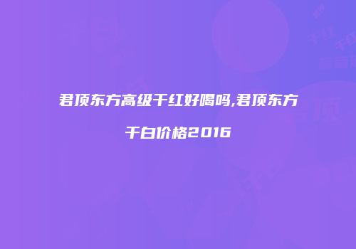 君顶东方高级干红好喝吗,君顶东方干白价格2016