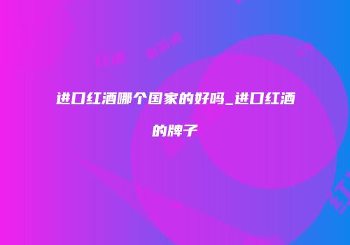 进口红酒哪个国家的好吗_进口红酒的牌子