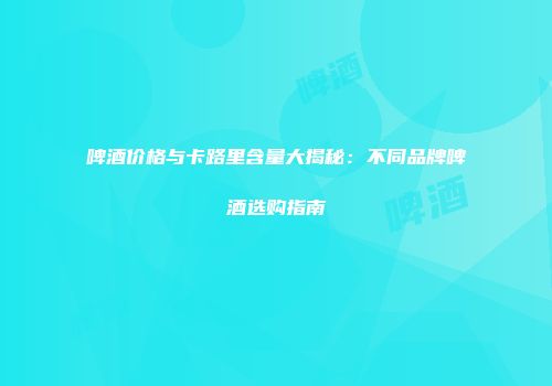 啤酒价格与卡路里含量大揭秘：不同品牌啤酒选购指南