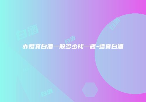办婚宴白酒一般多少钱一瓶-婚宴白酒